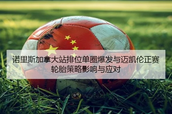 诺里斯加拿大站排位单圈爆发与迈凯伦正赛轮胎策略影响与应对