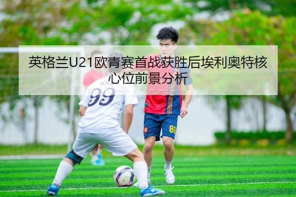 英格兰U21欧青赛首战获胜后埃利奥特核心位前景分析